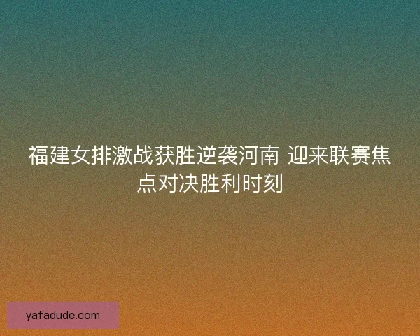 福建女排激战获胜逆袭河南 迎来联赛焦点对决胜利时刻