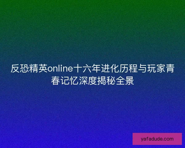 反恐精英online十六年进化历程与玩家青春记忆深度揭秘全景