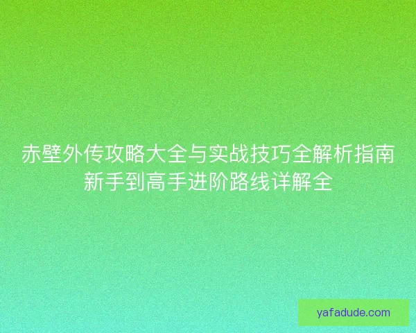 赤壁外传攻略大全与实战技巧全解析指南新手到高手进阶路线详解全
