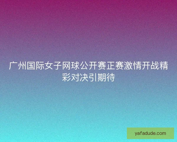 广州国际女子网球公开赛正赛激情开战精彩对决引期待